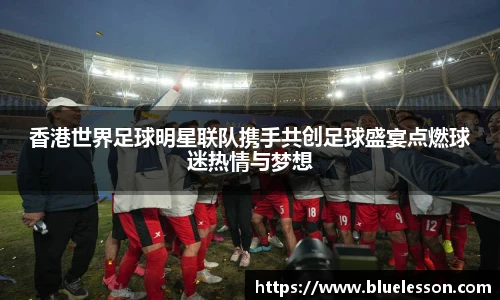 香港世界足球明星联队携手共创足球盛宴点燃球迷热情与梦想